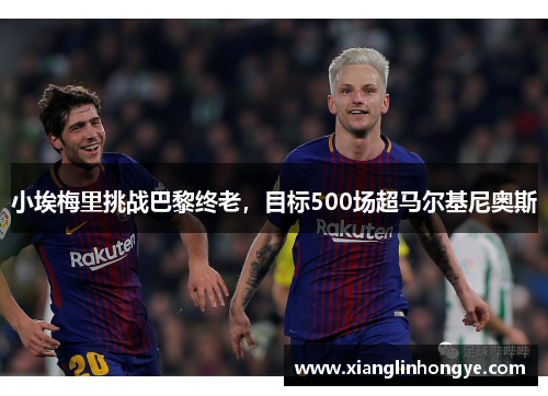 小埃梅里挑战巴黎终老，目标500场超马尔基尼奥斯